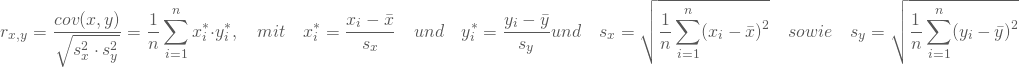 \begin{equation*} r_{x,y} = \frac { cov(x,y)} {\sqrt {s^2_x \cdot s^2_y}} = \frac 1 n \sum _{i=1}^n x_i^* \cdot y^*_i , \quad mit \quad x_i^* = \frac {x_i - \bar x } {s_x} \quad und \quad y_i^* = \frac {y_i - \bar y } {s_y} und \quad s_x = \sqrt {\frac 1 n \displaystyle\sum _{i=1}^n (x_i - \bar x)^2 } \quad sowie \quad s_y = \sqrt {\frac 1 n \displaystyle\sum _{i=1}^n (y_i - \bar y)^2 } \quad \end{equation*}