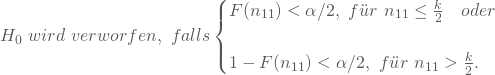 \begin{equation*} H_0 \nobreakspace wird \nobreakspace verworfen, \nobreakspace falls \begin{cases} F(n_{11}) < \alpha/2, \nobreakspace f\"ur \nobreakspace n_{11} \le \frac k 2 \quad oder\\ \\ 1-F(n_{11})< \alpha/2, \nobreakspace f\"ur \nobreakspace n_{11} > \frac k 2. \end{cases} \end{equation*}